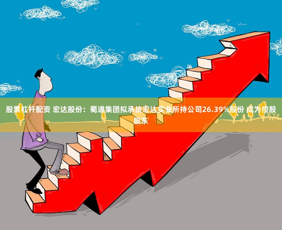 股票杠杆配资 宏达股份：蜀道集团拟承接宏达实业所持公司26.39%股份 成为控股股东