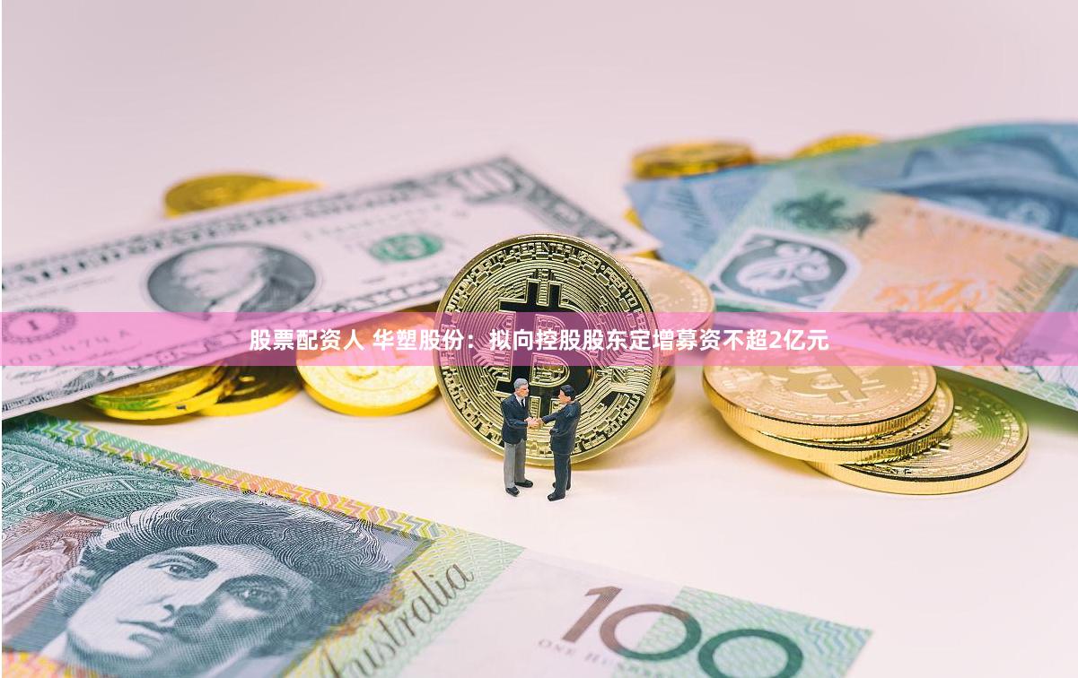 股票配资人 华塑股份：拟向控股股东定增募资不超2亿元
