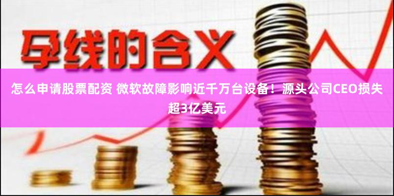 怎么申请股票配资 微软故障影响近千万台设备！源头公司CEO损失超3亿美元
