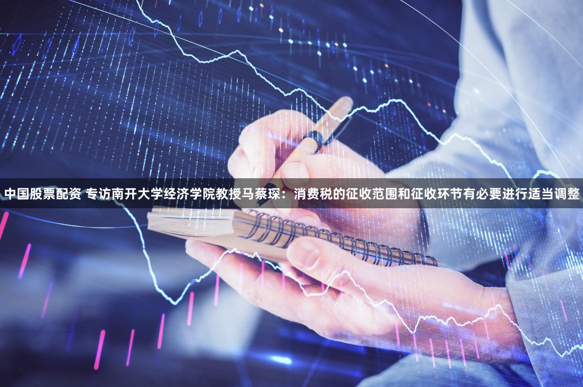 中国股票配资 专访南开大学经济学院教授马蔡琛：消费税的征收范围和征收环节有必要进行适当调整