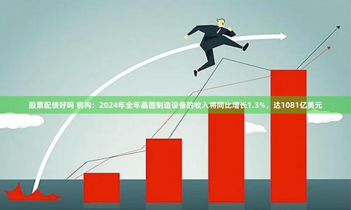 股票配债好吗 机构：2024年全年晶圆制造设备的收入将同比增长1.3%，达1081亿美元