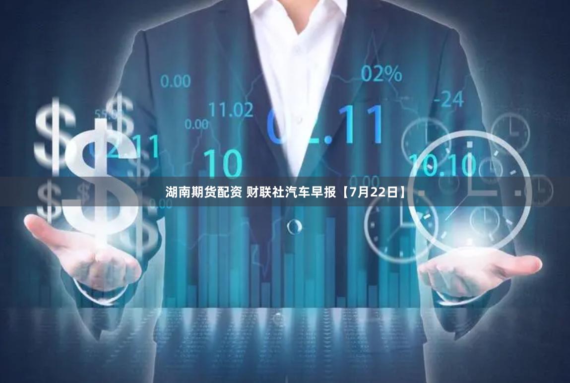 湖南期货配资 财联社汽车早报【7月22日】