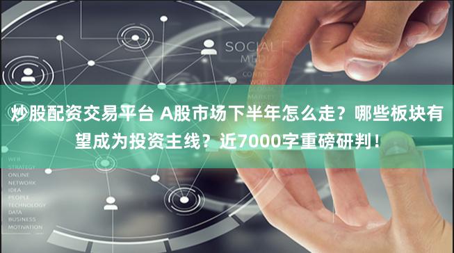 炒股配资交易平台 A股市场下半年怎么走？哪些板块有望成为投资主线？近7000字重磅研判！