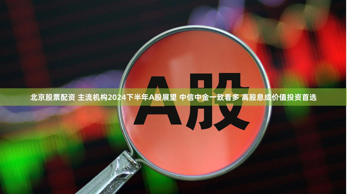 北京股票配资 主流机构2024下半年A股展望 中信中金一致看多 高股息成价值投资首选