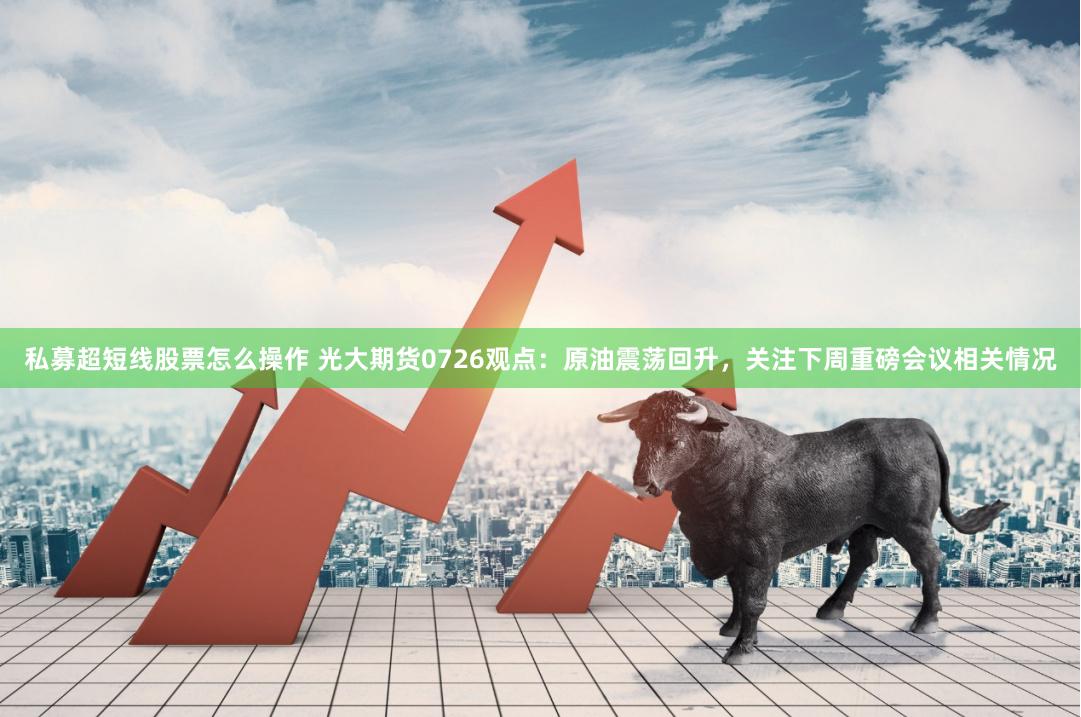 私募超短线股票怎么操作 光大期货0726观点：原油震荡回升，关注下周重磅会议相关情况