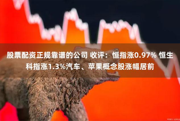 股票配资正规靠谱的公司 收评：恒指涨0.97% 恒生科指涨1.3%汽车、苹果概念股涨幅居前