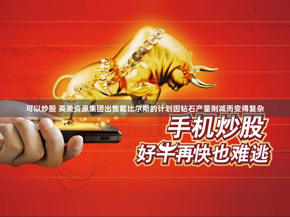 可以炒股 英美资源集团出售戴比尔斯的计划因钻石产量削减而变得复杂