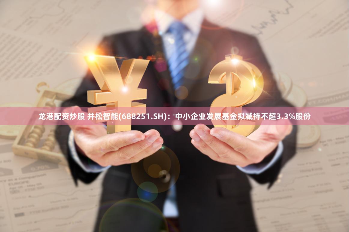 龙港配资炒股 井松智能(688251.SH)：中小企业发展基金拟减持不超3.3%股份