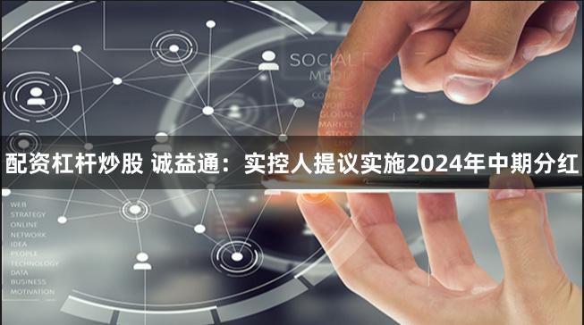 配资杠杆炒股 诚益通：实控人提议实施2024年中期分红