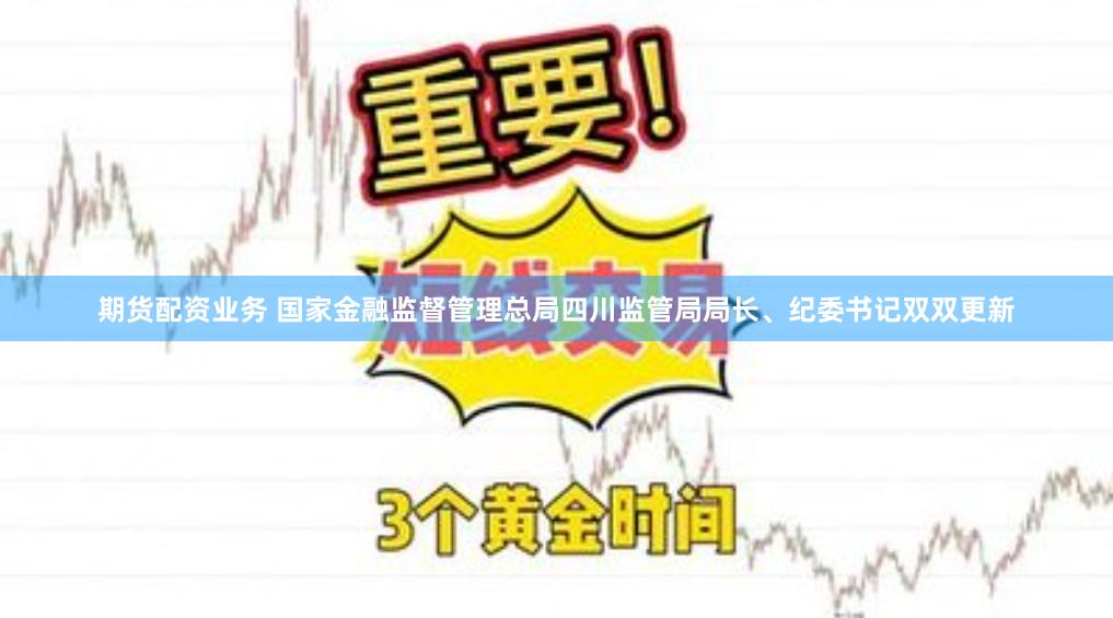 期货配资业务 国家金融监督管理总局四川监管局局长、纪委书记双双更新