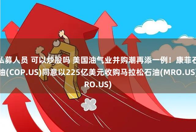 私募人员 可以炒股吗 美国油气业并购潮再添一例！康菲石油(COP.US)同意以225亿美元收购马拉松石油(MRO.US)