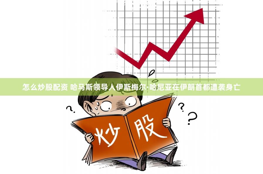 怎么炒股配资 哈马斯领导人伊斯梅尔·哈尼亚在伊朗首都遭袭身亡