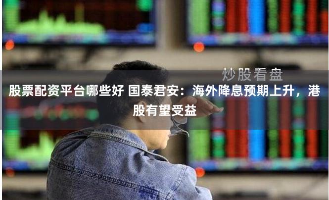 股票配资平台哪些好 国泰君安：海外降息预期上升，港股有望受益