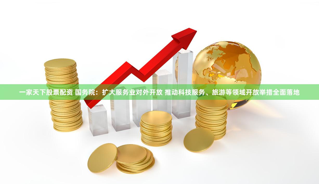 一家天下股票配资 国务院：扩大服务业对外开放 推动科技服务、旅游等领域开放举措全面落地