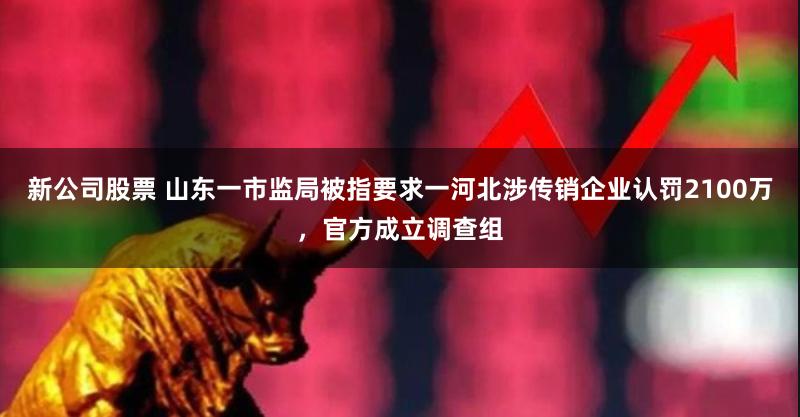新公司股票 山东一市监局被指要求一河北涉传销企业认罚2100万，官方成立调查组