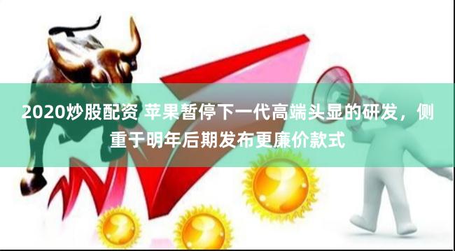 2020炒股配资 苹果暂停下一代高端头显的研发，侧重于明年后期发布更廉价款式
