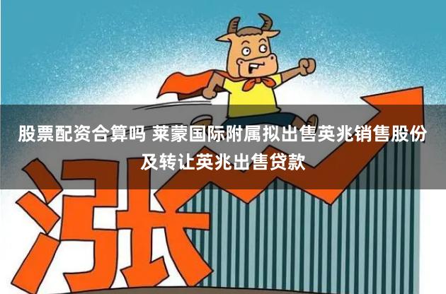 股票配资合算吗 莱蒙国际附属拟出售英兆销售股份及转让英兆出售贷款