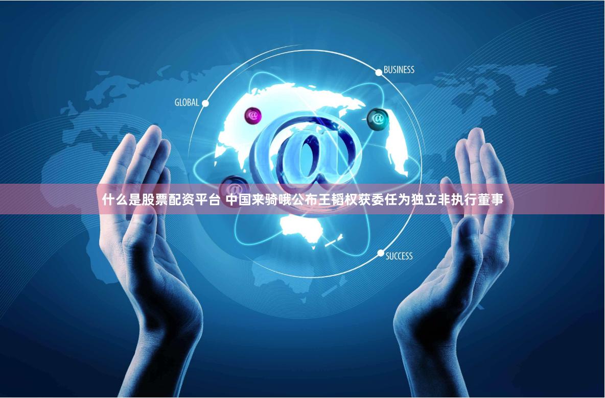 什么是股票配资平台 中国来骑哦公布王韬权获委任为独立非执行董事