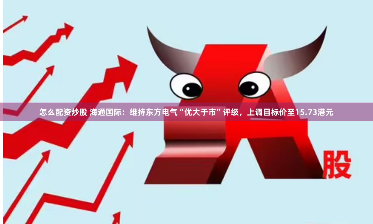 怎么配资炒股 海通国际：维持东方电气“优大于市”评级，上调目标价至15.73港元