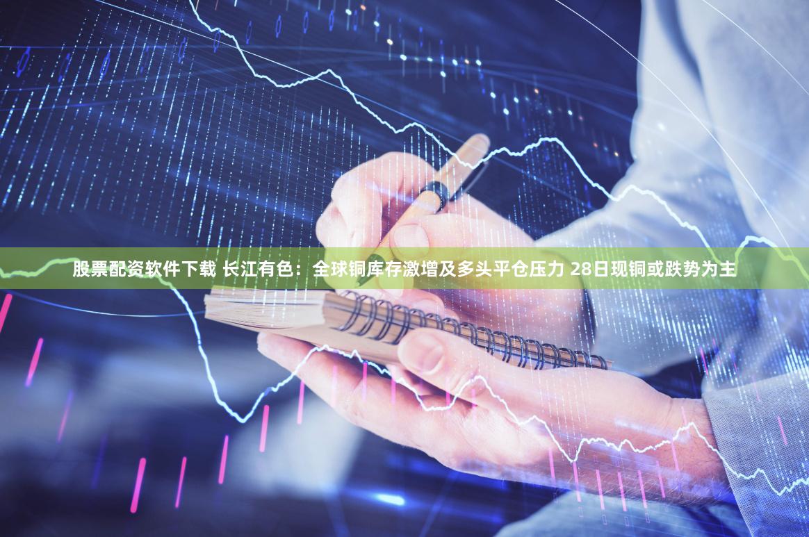 股票配资软件下载 长江有色：全球铜库存激增及多头平仓压力 28日现铜或跌势为主
