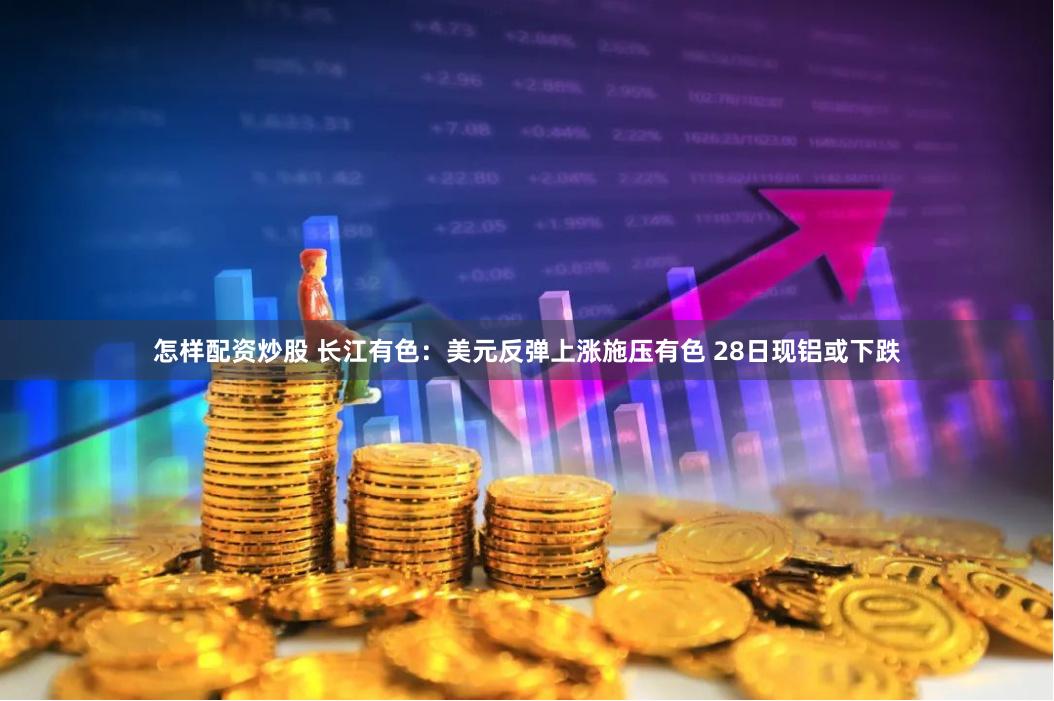 怎样配资炒股 长江有色：美元反弹上涨施压有色 28日现铝或下跌