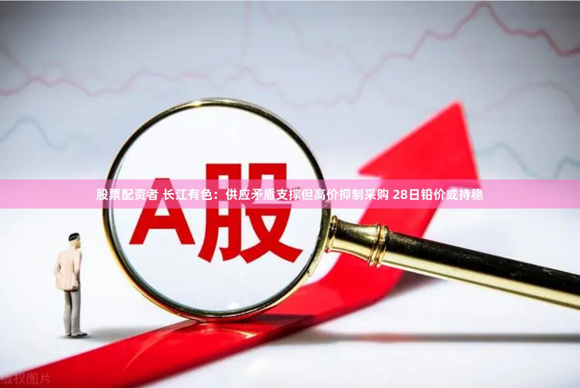 股票配资者 长江有色：供应矛盾支撑但高价抑制采购 28日铅价或持稳