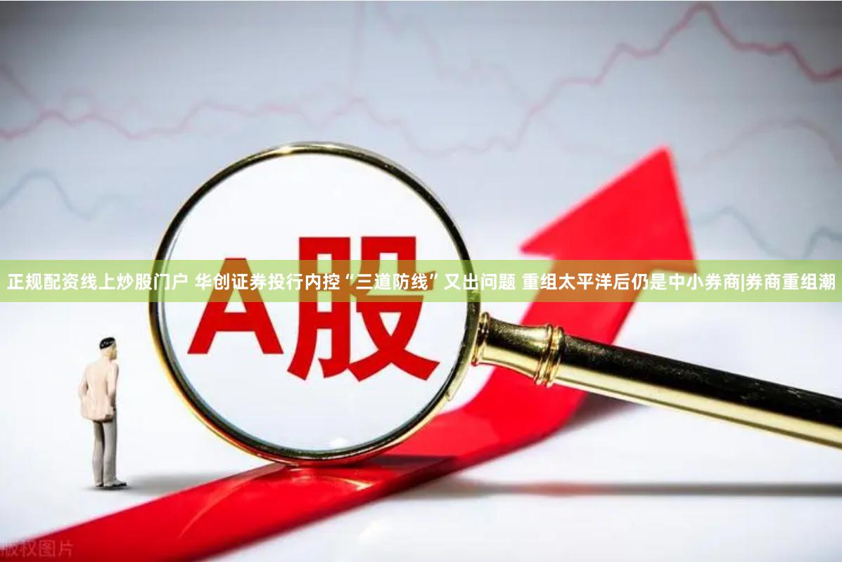 正规配资线上炒股门户 华创证券投行内控“三道防线”又出问题 重组太平洋后仍是中小券商|券商重组潮