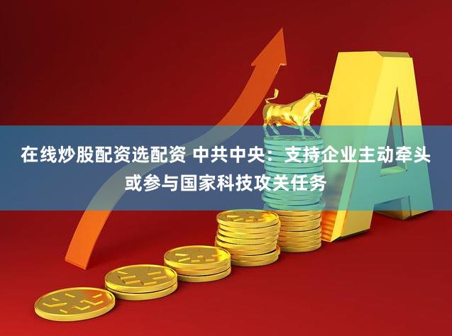 在线炒股配资选配资 中共中央：支持企业主动牵头或参与国家科技攻关任务