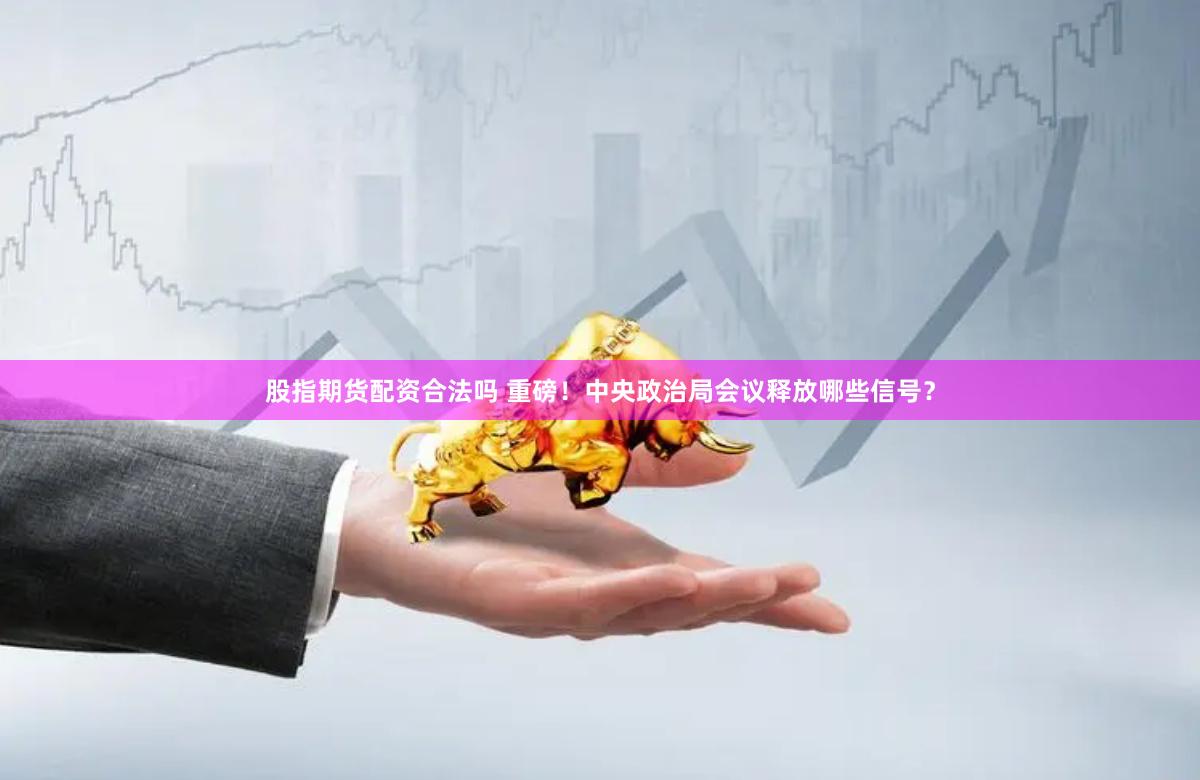 股指期货配资合法吗 重磅！中央政治局会议释放哪些信号？