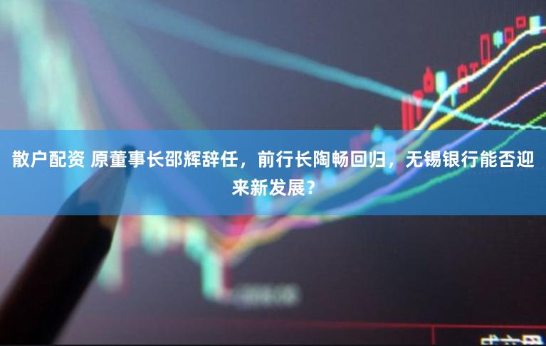 散户配资 原董事长邵辉辞任，前行长陶畅回归，无锡银行能否迎来新发展？