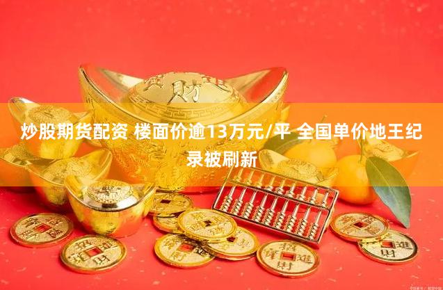 炒股期货配资 楼面价逾13万元/平 全国单价地王纪录被刷新