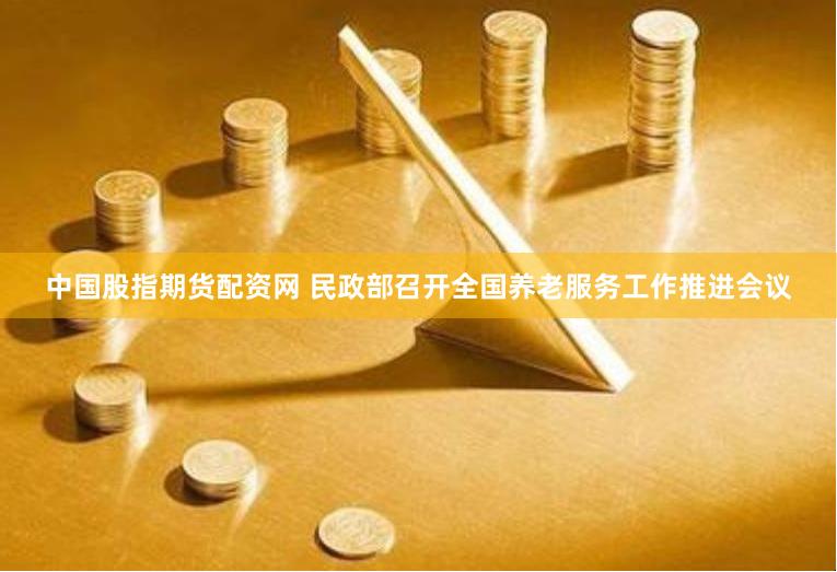 中国股指期货配资网 民政部召开全国养老服务工作推进会议