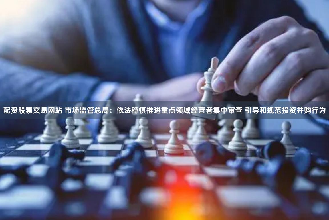配资股票交易网站 市场监管总局：依法稳慎推进重点领域经营者集中审查 引导和规范投资并购行为