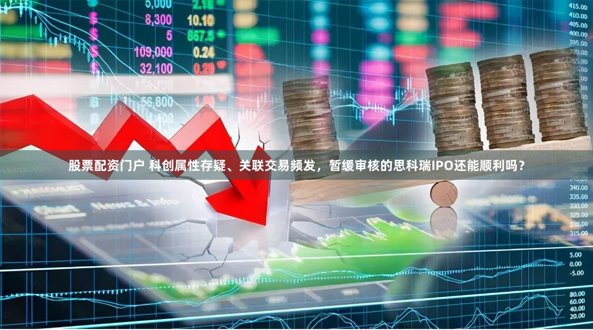 股票配资门户 科创属性存疑、关联交易频发，暂缓审核的思科瑞IPO还能顺利吗？