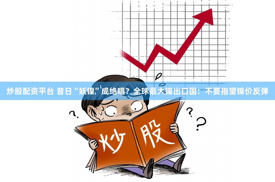 炒股配资平台 昔日“妖镍”成绝唱？全球最大镍出口国：不要指望镍价反弹
