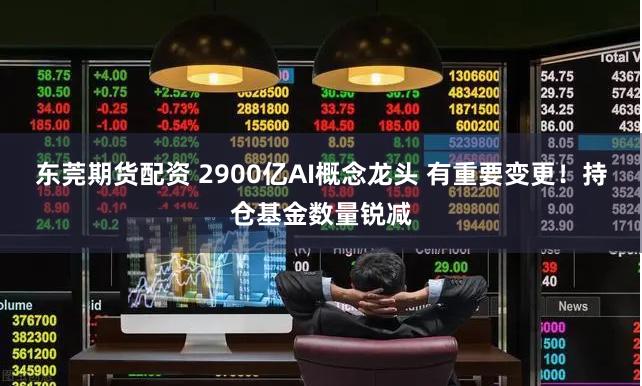 东莞期货配资 2900亿AI概念龙头 有重要变更！持仓基金数量锐减