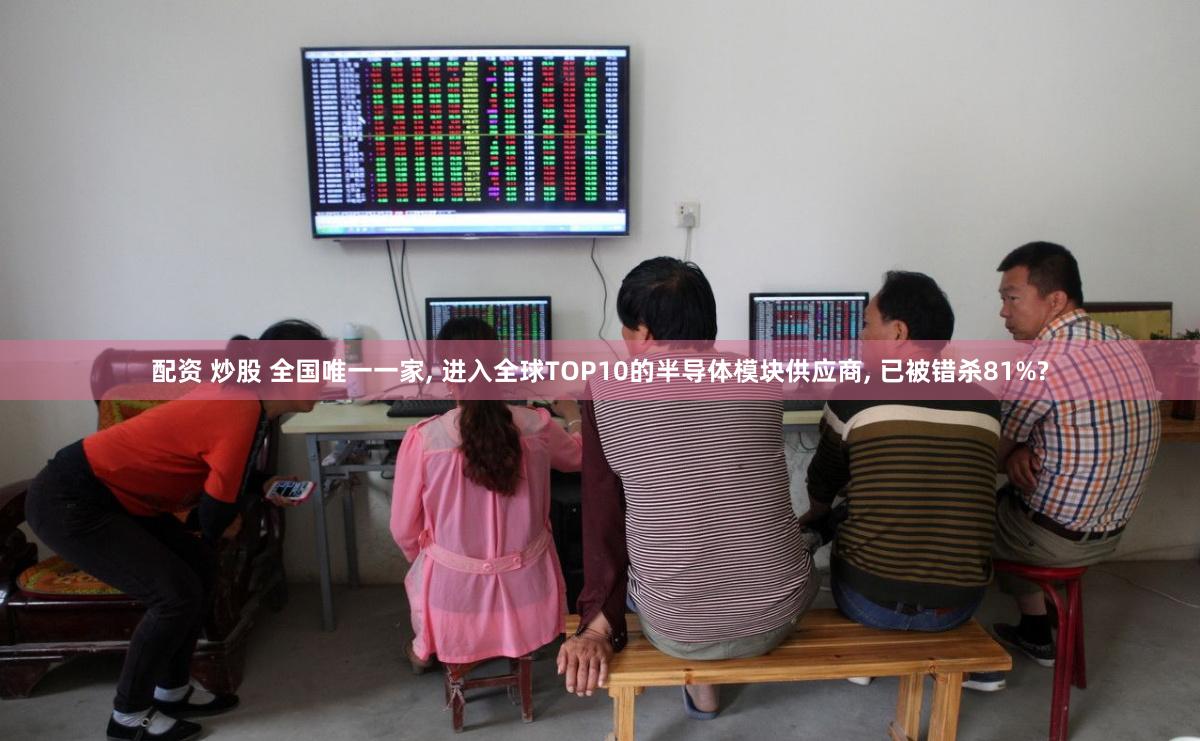 配资 炒股 全国唯一一家, 进入全球TOP10的半导体模块供应商, 已被错杀81%?