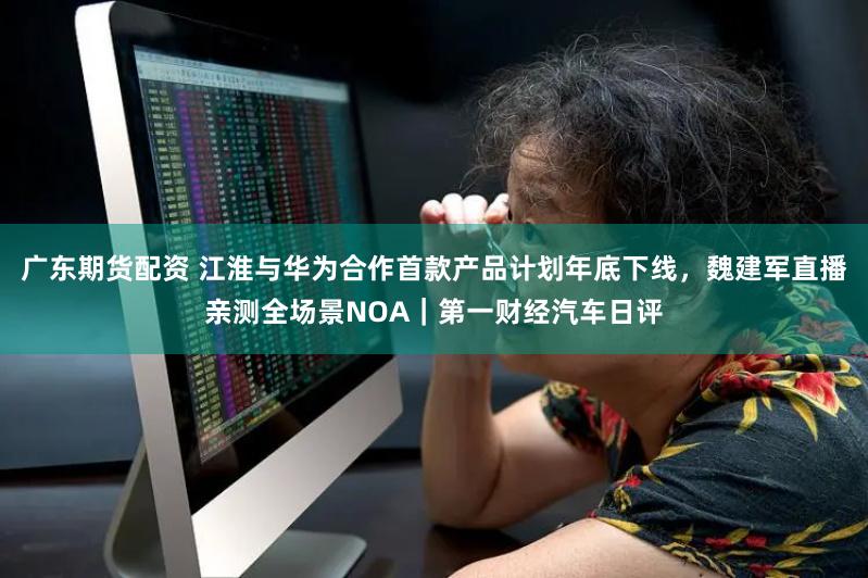广东期货配资 江淮与华为合作首款产品计划年底下线，魏建军直播亲测全场景NOA｜第一财经汽车日评