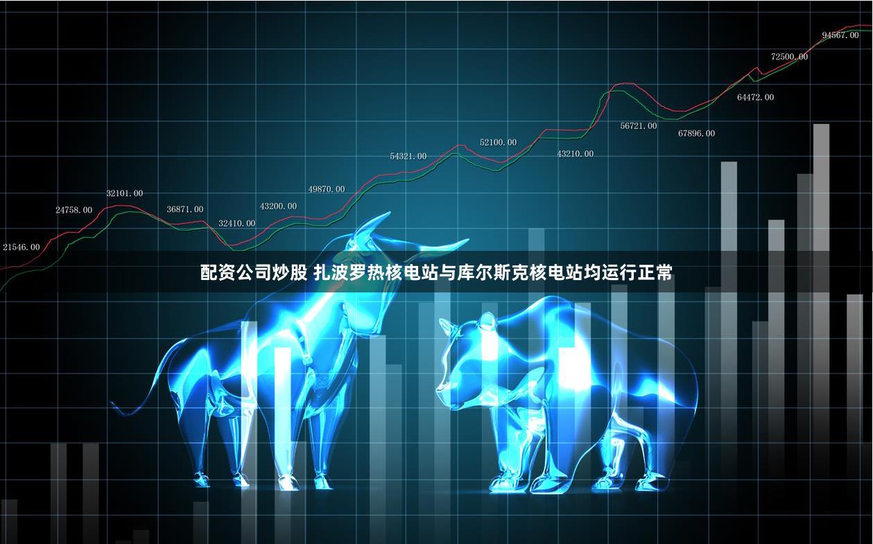 配资公司炒股 扎波罗热核电站与库尔斯克核电站均运行正常