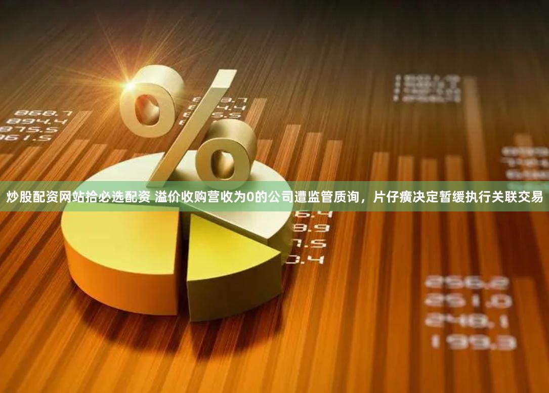 炒股配资网站拾必选配资 溢价收购营收为0的公司遭监管质询，片仔癀决定暂缓执行关联交易