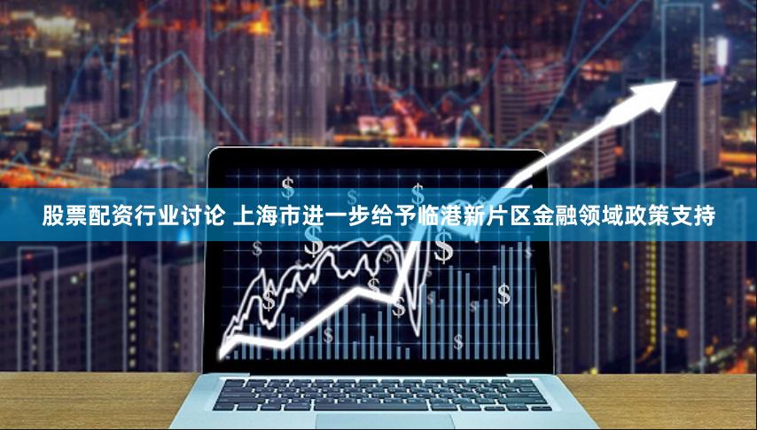 股票配资行业讨论 上海市进一步给予临港新片区金融领域政策支持