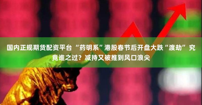 国内正规期货配资平台 “药明系”港股春节后开盘大跌“渡劫” 究竟谁之过？减持又被推到风口浪尖