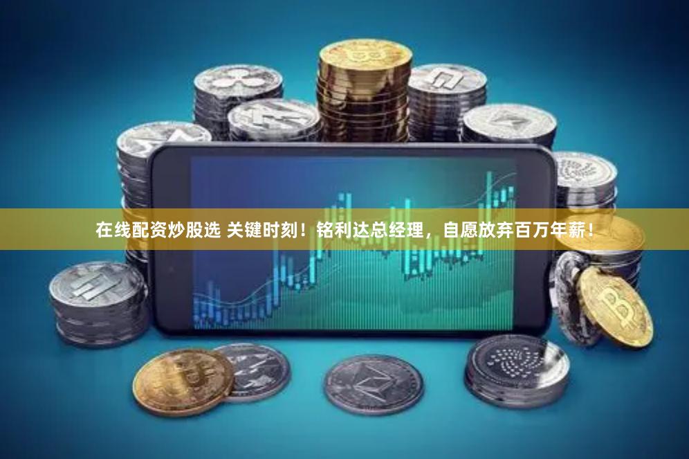 在线配资炒股选 关键时刻！铭利达总经理，自愿放弃百万年薪！