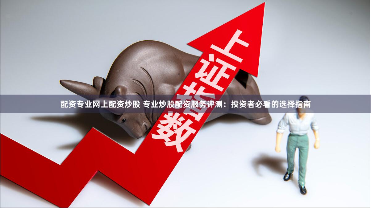配资专业网上配资炒股 专业炒股配资服务评测：投资者必看的选择指南