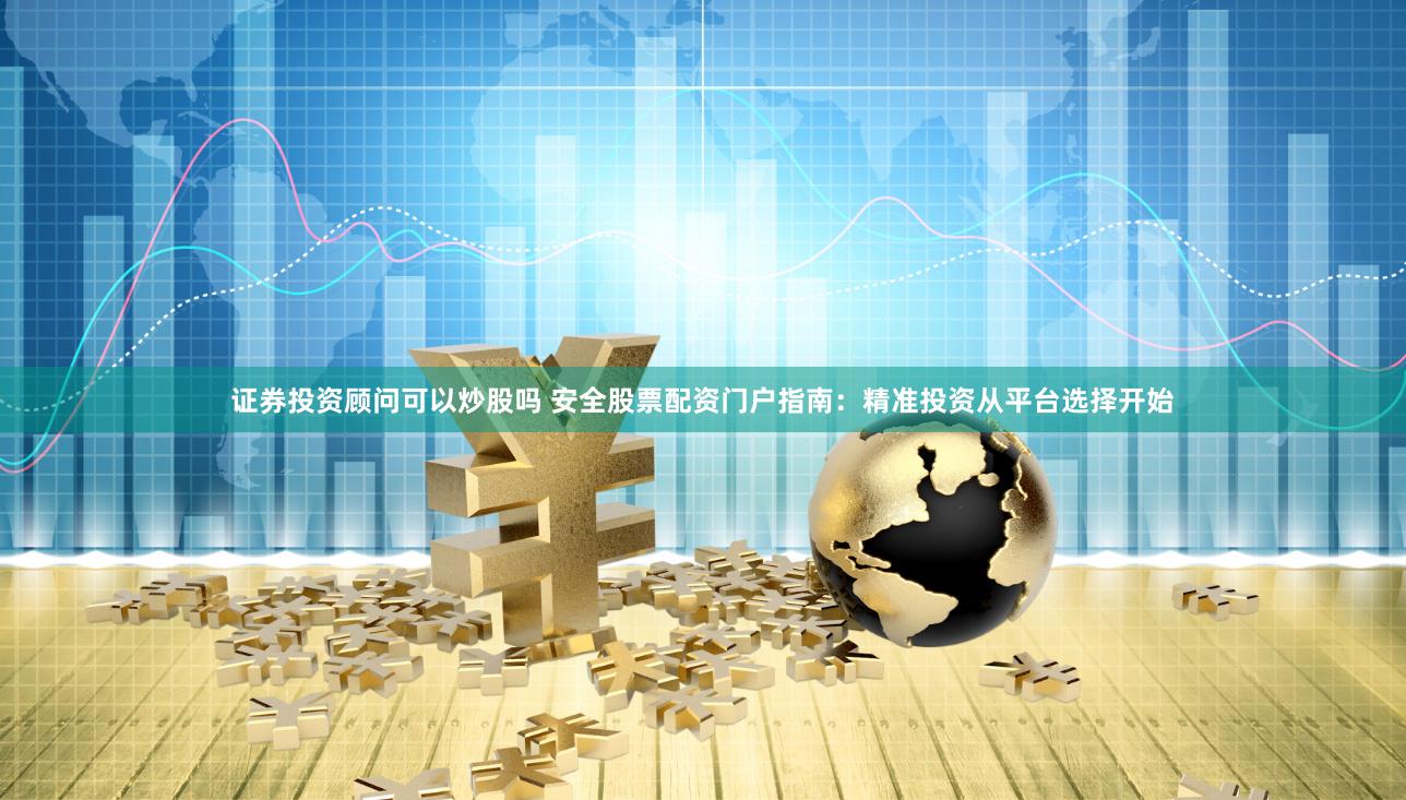 证券投资顾问可以炒股吗 安全股票配资门户指南：精准投资从平台选择开始