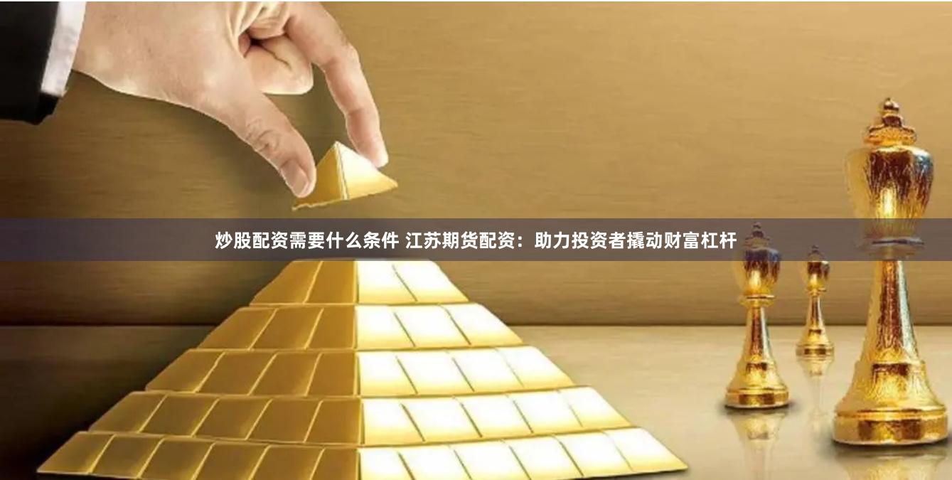 炒股配资需要什么条件 江苏期货配资：助力投资者撬动财富杠杆