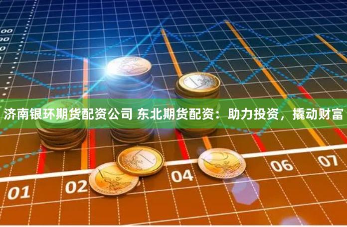 济南银环期货配资公司 东北期货配资：助力投资，撬动财富