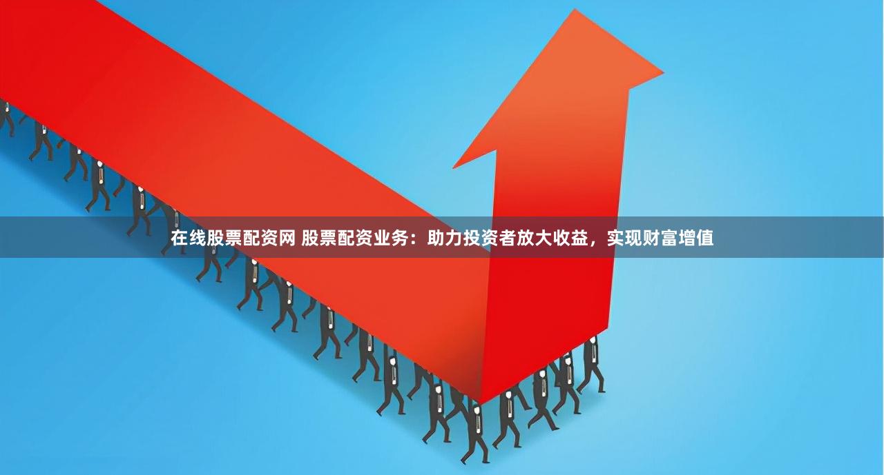 在线股票配资网 股票配资业务：助力投资者放大收益，实现财富增值