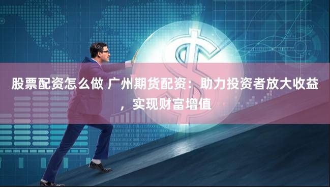 股票配资怎么做 广州期货配资：助力投资者放大收益，实现财富增值