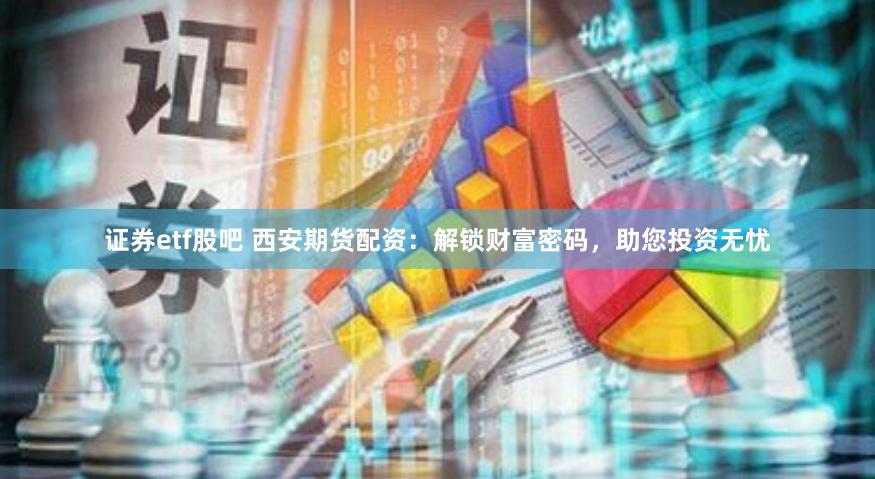 证券etf股吧 西安期货配资：解锁财富密码，助您投资无忧